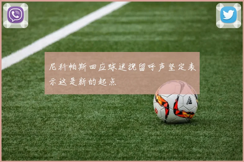 尼科帕斯回应球迷挽留呼声坚定表示这是新的起点