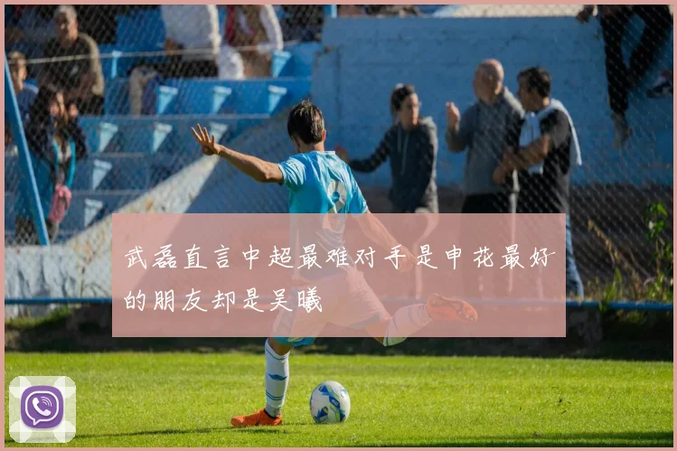 武磊直言中超最难对手是申花最好的朋友却是吴曦