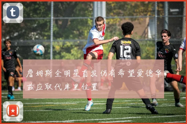 詹姆斯全明星首发仍有希望爱德华兹应取代库里位置
