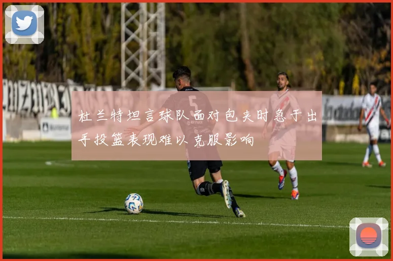 杜兰特坦言球队面对包夹时急于出手投篮表现难以克服影响
