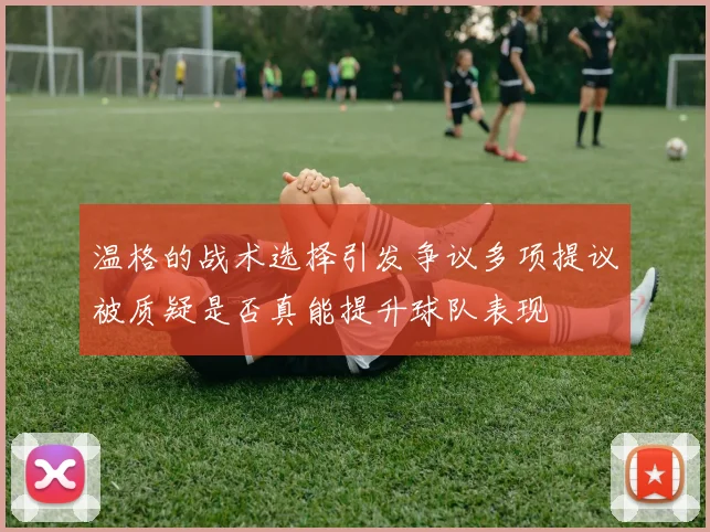 温格的战术选择引发争议多项提议被质疑是否真能提升球队表现