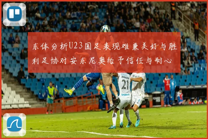 东体分析U23国足表现难兼美好与胜利足协对安东尼奥给予信任与耐心