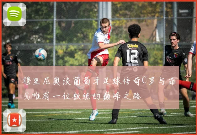 穆里尼奥谈葡萄牙足球传奇C罗与菲戈唯有一位教练的巅峰之路