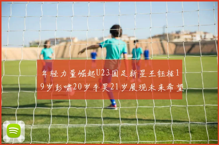 年轻力量崛起U23国足新星王钰栋19岁彭啸20岁李昊21岁展现未来希望