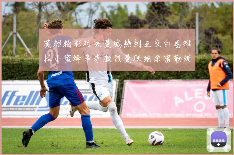 英超精彩对决曼城热刺互交白卷维拉小蜜蜂争夺激烈曼联绝杀富勒姆逆转胜利