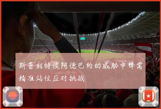 斯普利特谈阿德巴约的威胁中锋需精准站位应对挑战